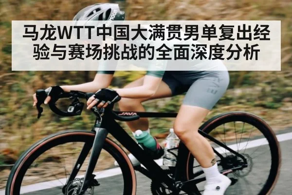 马龙WTT中国大满贯男单复出经验与赛场挑战的全面深度分析