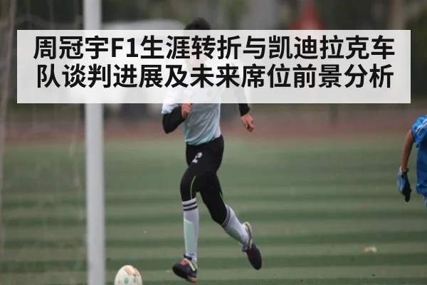 周冠宇F1生涯转折与凯迪拉克车队谈判进展及未来席位前景分析